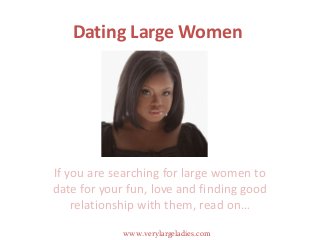 Dating Large Women
If you are searching for large women to
date for your fun, love and finding good
relationship with them, read on…
www.verylargeladies.com
 