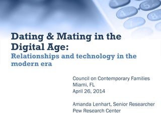 Council on Contemporary Families
Miami, FL
April 26, 2014
Amanda Lenhart, Senior
Researcher
Pew Research Center
Dating & Mating in the Digital
Age:
Relationships and technology in the modern
era
 