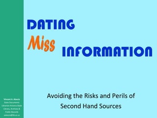 DATING Avoiding the Risks and Perils of Second Hand Sources Vincent A. Alascia State Documents Librarian Arizona State Library, Archives & Public Records [email_address] Miss INFORMATION 