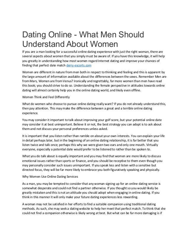 Dating Online - What Men Should
Understand About Women
If you are a man looking for a successful online dating experience with just the right woman, there are
several aspects about women that you simply must be aware of. If you have this knowledge, it will help
you greatly in understanding how most women regard Internet dating and improve your chances of
finding that perfect date match derry-escorts.com
Women are different in nature from men both in respect to thinking and feeling and this is apparent by
the large amount of information available about the differences between the sexes. Remember Men are
from Mars, Women are from Venus? Ironically and regrettably, far more women than men have read
this book; you should strive to do so. Understanding the female perspective in attitudes towards online
dating will almost certainly help you in the online dating world, and likely even offline.
Women Think and Feel Differently
What do women who choose to pursue online dating really want? If you do not already understand this,
then pay attention. This may make the difference between a great and a terrible online dating
experience.
You may consider it important to talk about improving your golf score, but your potential online date
may consider it at best unimportant. Believe it or not, the best strategy you can adopt is to ask about
them and not discuss your personal preferences unless asked.
It is important that you listen rather than ramble on about your own interests. You can explain your life
in detail perhaps later, but in the beginning of an online dating relationship, it is far better that you
listen twice and talk once; perhaps this why we were given two ears and only one mouth. Virtually
everyone, especially a potential date would prefer to be listened to rather than be spoken to.
What you do talk about is equally important and you may find that women are more likely to discuss
emotional issues rather than sports or finance, and you should be receptive to them even though you
may personally consider such issues unimportant. If you speak less and listen with a sensitive but
directed focus, they will be far more likely to embrace you both figuratively speaking and physically.
Why Women Use Online Dating Services
As a man, you may be tempted to consider that any woman signing up for an online dating service is
somewhat desperate and could not find a partner otherwise. If you thought so you would likely be
greatly mistaken and this is not an attitude you should adopt when engaging in online dating. If you
think in this manner it will only make your future dating experiences less rewarding.
A woman may not be satisfied in her efforts to find a suitable companion using traditional dating
methods. As such, she may seek a dating website to help her meet that perfect match. To think that she
could not find a companion otherwise is likely wrong at best. But what can be far more damaging is if
 