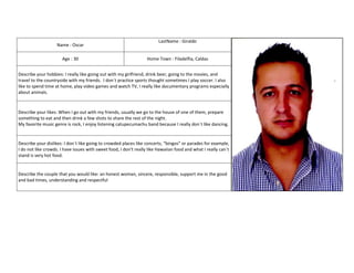 LastName : Giraldo
                    Name : Oscar

                      Age : 30                                     Home Town : Filadelfia, Caldas


Describe your hobbies: I really like going out with my girlfriend, drink beer, going to the movies, and
travel to the countryside with my friends. I don´t practice sports thought sometimes I play soccer. I also
like to spend time at home, play video games and watch TV, I really like documentary programs especially
about animals.



Describe your likes: When I go out with my friends, usually we go to the house of one of them, prepare
something to eat and then drink a few shots to share the rest of the night.
My favorite music genre is rock, I enjoy listening catupecumachu band because I really don´t like dancing.


Describe your dislikes: I don´t like going to crowded places like concerts, “bingos” or parades for example,
I do not like crowds. I have issues with sweet food, I don't really like Hawaiian food and what I really can´t
stand is very hot food.


Describe the couple that you would like: an honest woman, sincere, responsible, support me in the good
and bad times, understanding and respectful
 
