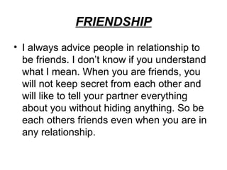FRIENDSHIP
• I always advice people in relationship to
  be friends. I don’t know if you understand
  what I mean. When you are friends, you
  will not keep secret from each other and
  will like to tell your partner everything
  about you without hiding anything. So be
  each others friends even when you are in
  any relationship.
 