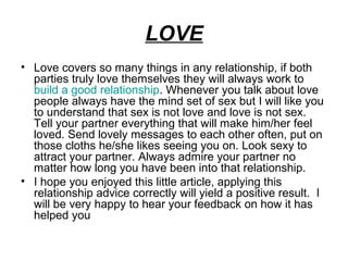 LOVE
• Love covers so many things in any relationship, if both
  parties truly love themselves they will always work to
  build a good relationship. Whenever you talk about love
  people always have the mind set of sex but I will like you
  to understand that sex is not love and love is not sex.
  Tell your partner everything that will make him/her feel
  loved. Send lovely messages to each other often, put on
  those cloths he/she likes seeing you on. Look sexy to
  attract your partner. Always admire your partner no
  matter how long you have been into that relationship.
• I hope you enjoyed this little article, applying this
  relationship advice correctly will yield a positive result. I
  will be very happy to hear your feedback on how it has
  helped you
 