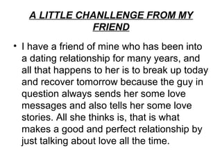 A LITTLE CHANLLENGE FROM MY
              FRIEND
• I have a friend of mine who has been into
  a dating relationship for many years, and
  all that happens to her is to break up today
  and recover tomorrow because the guy in
  question always sends her some love
  messages and also tells her some love
  stories. All she thinks is, that is what
  makes a good and perfect relationship by
  just talking about love all the time.
 
