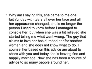 • Why am I saying this, she came to me one
  faithful day with tears all over her face and all
  her appearance changed, she is no longer the
  person I used to know before I managed to
  console her, but when she was a bit relieved she
  started telling me what went wrong. The guy that
  claims to love her has dumped her for another
  women and she does not know what to do. I
  counsel her based on this advice am about to
  share with you and today she is leaving fine and
  happily marriage. Now she has been a source of
  advice to so many people around her.
 
