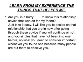 LEARN FROM MY EXPERIENCE THE
      THINGS THAT HELPED ME.
• Are you in a hurry …… to know this relationship
  advice that worked for my friend?
  Just take it easy, I will like you to decide on that
  relationship that you are in now after going
  through these advice if you will continue or not
  and you singles that have not been into one
  before, no what you need to consider important
  whenever you found one because many people
  are out there to deceive you.
 