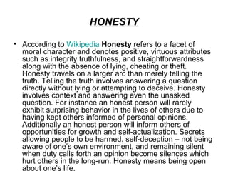 HONESTY

• According to Wikipedia Honesty refers to a facet of
  moral character and denotes positive, virtuous attributes
  such as integrity truthfulness, and straightforwardness
  along with the absence of lying, cheating or theft.
  Honesty travels on a larger arc than merely telling the
  truth. Telling the truth involves answering a question
  directly without lying or attempting to deceive. Honesty
  involves context and answering even the unasked
  question. For instance an honest person will rarely
  exhibit surprising behavior in the lives of others due to
  having kept others informed of personal opinions.
  Additionally an honest person will inform others of
  opportunities for growth and self-actualization. Secrets
  allowing people to be harmed, self-deception – not being
  aware of one’s own environment, and remaining silent
  when duty calls forth an opinion become silences which
  hurt others in the long-run. Honesty means being open
  about one’s life.
 