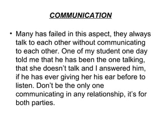 COMMUNICATION

• Many has failed in this aspect, they always
  talk to each other without communicating
  to each other. One of my student one day
  told me that he has been the one talking,
  that she doesn’t talk and I answered him,
  if he has ever giving her his ear before to
  listen. Don’t be the only one
  communicating in any relationship, it’s for
  both parties.
 