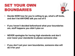 SET YOUR OWN
BOUNDARIES
• Decide NOW how far you’re willing to go, what’s off limits,
and don’t let ANYONE talk you out of it
• If you haven’t decided beforehand what your boundaries
are, stuff happens you didn’t plan on
• NEVER apologize for having high standards and don’t
ever lower your standards to please someone else
• If you don’t set your own boundaries, someone else will
do it for you!
 