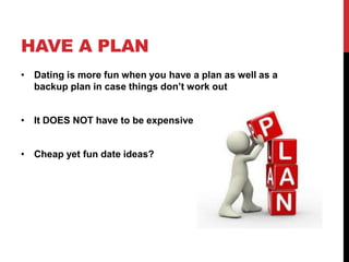 HAVE A PLAN
• Dating is more fun when you have a plan as well as a
backup plan in case things don’t work out
• It DOES NOT have to be expensive
• Cheap yet fun date ideas?
 