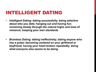 INTELLIGENT DATING
• Intelligent Dating: dating successfully; being selective
about who you date; hanging out and having fun;
remaining steady through the natural highs and lows of
romance; keeping your own standards
• Brainless Dating: dating ineffectively; dating anyone who
has a pulse; becoming centered on your girlfriend or
boyfriend; having your heart broken repeatedly; doing
what everyone else seems to be doing
 