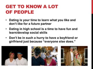 GET TO KNOW A LOT
OF PEOPLE
• Dating is your time to learn what you like and
don’t like for a future partner
• Dating in high school is a time to have fun and
learn/develop social skills
• Don’t be in such a hurry to have a boyfriend or
girlfriend just because “everyone else does.”
 