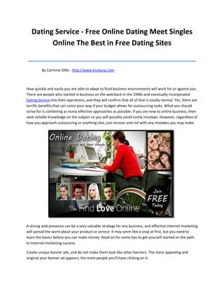 Dating Service - Free Online Dating Meet Singles
         Online The Best in Free Dating Sites
__________________________________________
         By Carmine DiRe - http://www.kissburg.com



How quickly and easily you are able to adapt to fluid business environments will work for or against you.
There are people who started in business on the web back in the 1990s and eventually incorporated
Dating Service into their operations, and they will confirm that all of that is totally normal. Yes, there are
terrific benefits that can come your way if your budget allows for outsourcing tasks. What you should
strive for is combining as many effective approaches as possible. If you are new to online business, then
seek reliable knowledge on the subject so you will possibly avoid costly missteps. However, regardless of
how you approach outsourcing or anything else, just recover and roll with any mistakes you may make.




A strong web presence can be a very valuable strategy for any business, and effective Internet marketing
will spread the word about your product or service. It may seem like a snap at first, but you need to
learn the basics before you can make money. Read on for some tips to get yourself started on the path
to Internet marketing success.

Create unique banner ads, and do not make them look like other banners. The more appealing and
original your banner ad appears, the more people you'll have clicking on it.
 