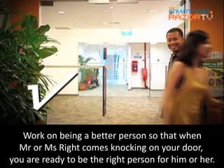 Work on being a better person so that when
  Mr or Ms Right comes knocking on your door,
you are ready to be the right person for him or her.
 