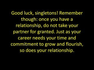 Good luck, singletons! Remember
     though: once you have a
  relationship, do not take your
 partner for granted. Just as your
   career needs your time and
commitment to grow and flourish,
    so does your relationship.
 