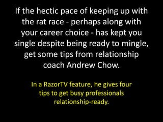 If the hectic pace of keeping up with
   the rat race - perhaps along with
  your career choice - has kept you
single despite being ready to mingle,
    get some tips from relationship
         coach Andrew Chow.

    In a RazorTV feature, he gives four
       tips to get busy professionals
             relationship-ready.
 