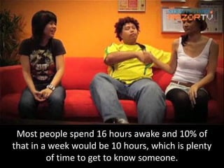 Most people spend 16 hours awake and 10% of
that in a week would be 10 hours, which is plenty
         of time to get to know someone.
 