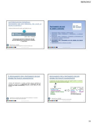 08/05/2012




AUTORIZZAZIONI GENERALI:
TRATTAMENTO DEI DATI PERSONALI PER SCOPI DI
RICERCA SCIENTIFICA
                                                                                 TRATTAMENTO DEI DATI
Incide sui dati raccolti, anche, per finalità di cura                            IN AMBITO SANITARIO

                                                                                 1. ADEMPIMENTI VERSO IL GARANTE – NOTIFICAZIONE
                                                                                 2. ADEMPIMENTI VERSO L’INTERESSATO – I NFORMATIVA                                      E   MODALITÀ
                                                                                     SEMPLIFICATE
                                                [[doc. web n. 1878276]           3. ADEMPIMENTI VERSO L’INTERESSATO – CONSENSO AL TRATTAMENTO DEI
                                                                                     DATI PERSONALI E MODALITÀ SEMPLIFICATE
          Autorizzazione generale al trattamento dei dati                        4. AUTORIZZAZIONI GENERALI
         personali effettuato per scopi di ricerca scientifica                   5. REGOLAMENTO PER IL TRATTAMENTO DEI DATI SENSIBILI PER FINALITÀ
                           - 1° marzo 2012                                           AMMINISTRATIVE
                                                                                 6. M ISURE ORGANIZZATIVE E M ISURE DI SICUREZZA
  Riferimenti D.Lgs. 196/2003:
  Art. 90. Trattamento dei dati genetici e donatori di midollo osseo

                                   Università degli Studi di Milano         41                                        Università degli Studi di Milano                                 42




5. REGOLAMENTO PER IL TRATTAMENTO DEI DATI                                       REGOLAMENTO PER IL TRATTAMENTO DEI DATI
SENSIBILI PER FINALITÀ AMMINISTRATIVE                                            SENSIBILI PER FINALITÀ AMMINISTRATIVE
                                                                                 il trattamento dei dati Sensibili da parte dei soggetti pubblici è consentito
                                                                                 laddove vi sia un’espressa previsione di Legge
I titolari del trattamento in ambito sanitario devono rispettare le
disposizioni contenute nel regolamento per il trattamento dei dati
sensibili per finalità amministrative adottato ai sensi dell'art. 20 del
Codice
                                                                                                                                                         Se la Legge individua solo
                                                                                  La Legge deve definire                                                 le    finalità    il soggetto
                                                                                  • tipologia di dati,                                                   pubblico può identificare
                                                                                  • operazioni eseguibili                                                tipologia      di    dati   e
                                                                                  • finalità di rilevante interesse                                      operazioni           eseguibili
                                                                                  pubblico                                                               attraverso un
                                                                                  perseguite.                                                            ATTO REGOLAMENTARE


   Garante per la protezione dei dati personali, Provvedimento 9 novembre
   2005, Strutture sanitarie: rispetto della dignità                                 Riferimenti D.Lgs. 196/2003:
                                                                                     art. 20 Principi applicabili al trattamento di dati sensibili
                                   Università degli Studi di Milano         43                                        Università degli Studi di Milano                                 44




                                                                                                                                                                                            11
 