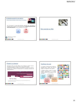08/05/2012




ULTERIORI MISURE DI SICUREZZA
PER DATI IDONEI A RIVELARE LO STATO DI SALUTE O VITA SESSUALE




 Art. 22 (comma 7), come già anticipato, prevede che i dati idonei a
 rivelare lo stato di salute e la vita sessuale siano conservati separatamente
 da altri dati personali che non richiedano il loro utilizzo.

                                                                                       DATI SANITARI SUL WEB
                                     Dati                                Dati
                                   Personali                           Sanitari




    Riferimenti D.Lgs. 196/2003:
    art. 22 comma 7

                                    Università degli Studi di Milano              57                                    Università degli Studi di Milano     58




PATIENT TO OPINION                                                                     CARTELLE ON-LINE
 Nel Regno Unito si è molto diffuso il sito “patient to opinion” dove il
 paziente può inserire la propria storia, pareri, testimonianze.                       La maggiori multinazionali del WEB (es.
 La finalità dichiarata è quella di raccogliere le criticità del Sistema               google) hanno creato dei servizi di
 Sanitario ma.. In realtà si è trasformato in un database sanitario dei                sussidio “immaginario” per i pazienti.
 cittadini Britannici.
                                                                                       I Cittadini possono creare le proprie
                                                                                       cartelle ambulatoriali e le proprie
                                                                                       cartelle cliniche ed accedere ai dati
                                                                                       ovunque.

                                                                                        Dove sono                 Chi può
                                                                                        archiviati i            accedere ai
                                                                                        miei dati?                 dati?
                                                                                                                          Quali misure di
                                                                                                   Chi e come è           sicurezza sono
                                                                                                    garantita la           implementate
                                                                                                   disponibilità                 ?
                                                                                                     del dato?

                                    Università degli Studi di Milano              59                                    Università degli Studi di Milano     60




                                                                                                                                                                  15
 