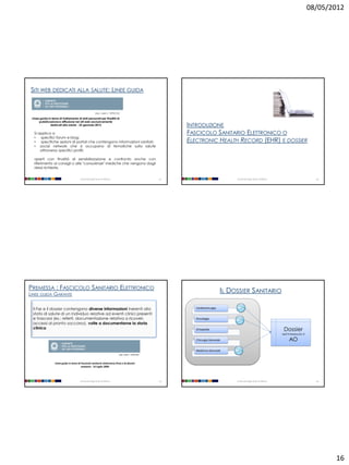 08/05/2012




SITI WEB DEDICATI ALLA SALUTE: LINEE GUIDA


                                                        [doc. web n. 1870212]]

 Linee guida in tema di trattamento di dati personali per finalità di
      pubblicazione e diffusione nei siti web esclusivamente
               dedicati alla salute - 25 gennaio 2012                                                     INTRODUZIONE
  Si applica a                                                                                            FASCICOLO SANITARIO ELETTRONICO O
  •   specifici forum e blog;
  •   specifiche sezioni di portali che contengono informazioni sanitari;                                 ELECTRONIC HEALTH RECORD (EHR) E DOSSIER
  • social network che si occupano di tematiche sulla salute
      attraverso specifici profili;

  aperti con finalità di sensibilizzazione e confronto anche con
  riferimento ai consigli o alle "consulenze" mediche che vengono dagli
  stessi richieste.


                                        Università degli Studi di Milano                             61                             Università degli Studi di Milano                          62




PREMESSA : FASCICOLO SANITARIO ELETTRONICO                                                                                     IL DOSSIER SANITARIO
LINEE GUIDA GARANTE


 Il Fse e il dossier contengono diverse informazioni inerenti allo                                           Cardiochirurgia
 stato di salute di un individuo relative ad eventi clinici presenti
 e trascorsi (es.: referti, documentazione relativa a ricoveri,                                              Oncologia
 accessi al pronto soccorso), volte a documentarne la storia
 clinica                                                                                                     Ortopedia                                                  Dossier
                                                                                                                                                                       dell’interessato X

                                                                                                             Chirurgia Generale                                             AO
                                                                                                             Medicina Generale
                                                                             [doc. web n. 1634116]



                  Linee guida in tema di Fascicolo sanitario elettronico (Fse) e di dossier
                                         sanitario - 16 luglio 2009




                                        Università degli Studi di Milano                             63                             Università degli Studi di Milano                          64




                                                                                                                                                                                                   16
 
