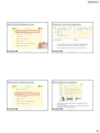 08/05/2012




SERVIZI SOCIO-SANITARI ON LINE                           CONSULTA I TUOI DATI ANAGRAFICI




                                                          Dati Anagrafici                                  Esenzioni



                                                             • I dati anagrafici possono essere modificati ed aggiornati dagli
                                                               Uffici dell’Agenzia delle Entrate del Ministero delle Finanze.

                                                             • Titolare del trattamento dei dati relativi alle esenzioni è l’ASL.


                 Università degli Studi di Milano   77                                 Università degli Studi di Milano               78




SERVIZI SOCIO-SANITARI ON LINE                           SERVIZIO SCELTA DEL MEDICO




                                                              • Il Cittadino non deve più recarsi presso lo sportello di Scelta e
                                                                Revoca dell’ASL
                                                              • La scelta, del Pediatra di Famiglia, può essere fatta anche dal
                                                                Genitore per l’interessato Minorenne
                 Università degli Studi di Milano   79                                 Università degli Studi di Milano               80




                                                                                                                                           20
 