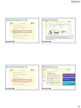 08/05/2012




SERVIZI SOCIO-SANITARI ON LINE                           ESENZIONI PER REDDITO




                                                             Il Decreto Ministero della Salute del 11 dicembre 2009 ha variato le modalità
                                                             di accesso all’esenzione dalla partecipazione alla spesa sanitaria in base al
                                                             reddito per le prestazioni di assistenza specialistica ambulatoriale .
                                                             Il servizio permette al Cittadino di presentare le relative autocertificazioni
                                                             senza recarsi presso l’ASL.

                 Università degli Studi di Milano   81                                 Università degli Studi di Milano                                   82




SERVIZI SOCIO-SANITARI ON LINE                           PRENOTAZIONI ON LINE



                                                                                                                          Prenotare una visita specialistica



                                                                                                                          Visionare le agende



                                                                                                                          Consultare/Annullare
                                                                                                                          appuntamenti




                 Università degli Studi di Milano   83                                 Università degli Studi di Milano                                   84




                                                                                                                                                               21
 