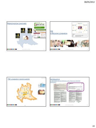 08/05/2012




PRENOTAZIONI SANITARIE


                                                                           FSE
                                                                           IN REGIONE LOMBARDIA




                Università degli Studi di Milano              85                                         Università degli Studi di Milano     86




                                                   [doc. web n. 1634116]


FSE LOMBARDO GRAFICAMENTE                                                  INFORMATIVA
                                                                           AL TRATTAMENTO DEI DATI EFFETTUATO CON IL FASCICOLO SANITARIO
                                                                           ELETTRONICO




                                                                                                         Università degli Studi di Milano     88
                          87




                                                                                                                                                   22
 
