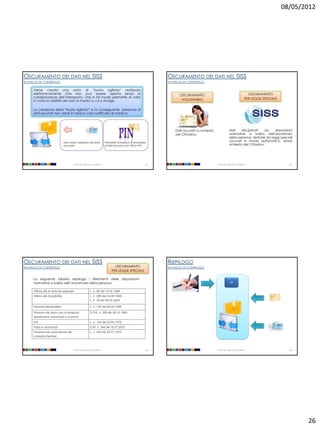 08/05/2012




OSCURAMENTO DEI DATI NEL SISS                                                                                  OSCURAMENTO DEI DATI NEL SISS
III LIVELLO DI CONTROLLO                                                                                       III LIVELLO DI CONTROLLO

      Viene creata una sorta di “busta sigillata” realizzata
      elettronicamente che non può essere aperta senza la                                                             OSCURAMENTO                                                 OSCURAMENTO
      collaborazione dell’interessato, che in tal modo permette di volta                                                                                                        PER LEGGE SPECIALE
      in volta la visibilità dei dati ai medici a cui si rivolge.                                                      VOLONTARIO


      La creazione della “busta sigillata” e la conseguente presenza di
      dati oscurati non viene in nessun caso notificata al medico.




                                                                                                                    Dati oscurati su richiesta                dati     disciplinati  da   disposizioni
                                                                                                                    del Cittadino.                            normative a tutela dell'anonimato
                                                                                                                                                              della persona, dettate da leggi speciali
                                  Non vede l’esistenza del dato             Permette al medico di accedere
                                                                                                                                                              oscurati in modo automatico, senza
                                  oscurato                                  ai dati oscurati con CRS e PIN                                                    richiesta del Cittadino.




                                         Università degli Studi di Milano                                101                                     Università degli Studi di Milano                      102




OSCURAMENTO DEI DATI NEL SISS                                                                                  RIEPILOGO
III LIVELLO DI CONTROLLO                                                          OSCURAMENTO                  III LIVELLO DI CONTROLLO
                                                                                PER LEGGE SPECIALE

      La seguente tabella riepiloga i riferimenti delle disposizioni
      normative a tutela dell’anonimato della persona:                                                                                                          SI

      Vittime atti di violenza sessuale                     L. n. 66 del 15.02.1996
      Vittime atti di pedofilia                             L. n. 269 del 03.08.1998
                                                            L. n. 38 del 06.02.2006

      Persone sieropositive                                 L. n. 135 del 05.06.1990

      Persone che fanno uso di sostanze                     D.P.R. n. 309 del 09.10.1990
      stupefacenti, psicotrope e di alcool
      IVG                                                   L. n. 194 del 22.05.1978
      Parto in anonimato                                    D.M. n. 349 del 16.07.2001
      Persone che usufruiscono dei                          L. n. 405 del 29.07.1975
      consultori familiari



                                         Università degli Studi di Milano                                103                                     Università degli Studi di Milano                      104




                                                                                                                                                                                                             26
 