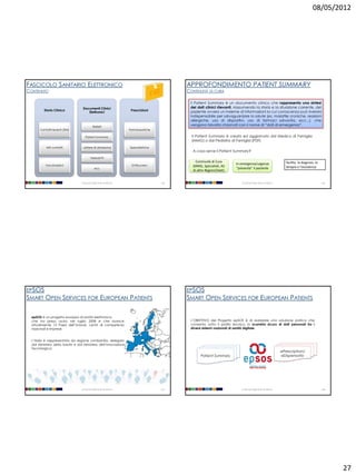 08/05/2012




FASCICOLO SANITARIO ELETTRONICO                                                            APPROFONDIMENTO PATIENT SUMMARY
CONTENUTO                                                                                  CONTINUITÀ DI CURA

                                                                                            Il Patient Summary è un documento clinico che rappresenta una sintesi
                                  Documenti Clinici                                         dei dati clinici rilevanti, riassumendo la storia e la situazione corrente, del
         Storia Clinica                                              Prescrizioni           paziente ovvero un insieme di informazioni la cui conoscenza può rivelarsi
                                     Elettronici
                                                                                            indispensabile per salvaguardare la salute (es. malattie croniche, reazioni
                                                                                            allergiche, uso di dispositivi, uso di farmaci salvavita, ecc...), che
                                            Referti
                                                                                            vengono talvolta chiamati con il nome di “dati di emergenza”.
       Contatti recenti (3M)                                        Farmaceutiche

                                    Patient Summary                                          Il Patient Summary è creato ed aggiornato dal Medico di Famiglia
                                                                                             (MMG) o dal Pediatra di Famiglia (PDF)
           Altri contatti         Lettere di dimissione             Specialistiche
                                                                                              A cosa serve il Patient Summary?
                                         Verbali PS
                                                                                                Continuità di Cura                                                facilita la diagnosi, la
          Vaccinazioni                                               Di Ricovero
                                                                                                                        In emergenza/urgenza
                                                                                              (MMG, Specialisti, AS                                               terapia e l’assistenza
                                              ecc                                                                        “presenta” il paziente
                                                                                              di altre Regioni/Stati)


                                 Università degli Studi di Milano                    105                                    Università degli Studi di Milano                                 106




EPSOS                                                                                      EPSOS
SMART OPEN SERVICES FOR                             EUROPEAN PATIENTS                      SMART OPEN SERVICES FOR                             EUROPEAN PATIENTS

  epSOS è un progetto europeo di sanità elettronica,
  che ha preso avvio nel luglio 2008 e che riunisce,                                        L’OBIETTIVO del Progetto epSOS è di realizzare una soluzione pratica che
  attualmente 12 Paesi dell’Unione, centri di competenza                                    consenta, sotto il profilo tecnico, lo scambio sicuro di dati personali tra i
  nazionali e imprese.                                                                      diversi sistemi nazionali di sanità digitale.


  L’Italia è rappresentata da regione Lombardia, delegata
  dal Ministero della Salute e dal Ministero dell’Innovazione
  Tecnologica.
                                                                                                                                                               ePrescription/
                                                                                                   Patient Summary                                             eDispensatio




                                 Università degli Studi di Milano                    107                                    Università degli Studi di Milano                                 108




                                                                                                                                                                                                   27
 