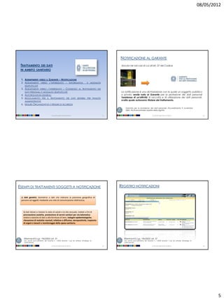 08/05/2012




                                                                                                           NOTIFICAZIONE AL GARANTE
 TRATTAMENTO             DEI DATI                                                                           dovuta nei soli casi di cui all'art. 37 del Codice
 IN AMBITO SANITARIO


 1. ADEMPIMENTI VERSO IL GARANTE – NOTIFICAZIONE
 2. ADEMPIMENTI VERSO L’INTERESSATO – I NFORMATIVA                                     E   MODALITÀ
    SEMPLIFICATE
 3. ADEMPIMENTI VERSO L’INTERESSATO – CONSENSO AL TRATTAMENTO DEI
    DATI PERSONALI E MODALITÀ SEMPLIFICATE                                                                  La notificazione è una dichiarazione con la quale un soggetto pubblico
 4. AUTORIZZAZIONI GENERALI                                                                                 o privato rende nota al Garante per la protezione dei dati personali
 5. REGOLAMENTO PER IL TRATTAMENTO DEI DATI SENSIBILI PER FINALITÀ                                          l'esistenza di un'attività di raccolta e di utilizzazione dei dati personali,
    AMMINISTRATIVE
                                                                                                            svolta quale autonomo titolare del trattamento.
 6. M ISURE ORGANIZZATIVE E M ISURE DI SICUREZZA
                                                                                                                Garante per la protezione dei dati personali, Provvedimento 9 novembre
                                                                                                                2005, Strutture sanitarie: rispetto della dignità

                                       Università degli Studi di Milano                               17                                           Università degli Studi di Milano                          18




ESEMPI DI TRATTAMENTI SOGGETTI A NOTIFICAZIONE                                                             REGISTRO NOTIFICAZIONI

 a) dati genetici, biometrici o dati che indicano la posizione geografica di
 persone od oggetti mediante una rete di comunicazione elettronica;




   b) dati idonei a rivelare lo stato di salute e la vita sessuale, trattati a fini di
   procreazione assistita, prestazione di servizi sanitari per via telematica
   relativi a banche di dati o alla fornitura di beni, indagini epidemiologiche,
   rilevazione di malattie mentali, infettive e diffusive, sieropositività, trapianto
   di organi e tessuti e monitoraggio della spesa sanitaria;




   Riferimenti D.Lgs. 196/2003: art. 37                                                                       Riferimenti D.Lgs. 196/2003: art. 37
   (cfr. anche provvedimento del Garante n. 1/2004 recante i casi da sottrarre all'obbligo di                 (cfr. anche provvedimento del Garante n. 1/2004 recante i casi da sottrarre all'obbligo di
   notificazione);                                                                                            notificazione);

                                       Università degli Studi di Milano                               19                                           Università degli Studi di Milano                          20




                                                                                                                                                                                                                   5
 