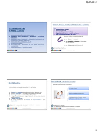 08/05/2012




                                                                                         PREMESSA:     MODALITÀ          SEMPLIFICATE PER INFORMATIVA E CONSENSO


TRATTAMENTO DEI DATI                                                                       CHI:
                                                                                            • organismi sanitari pubblici,
IN AMBITO SANITARIO                                                                         • altri organismi privati,
                                                                                            • gli esercenti le professioni sanitarie;
                                                                                            • soggetti pubblici operanti in ambito sanitario o
                                                                                            • della prevenzione e sicurezza del lavoro
1. ADEMPIMENTI VERSO IL GARANTE – NOTIFICAZIONE
2. ADEMPIMENTI VERSO L’INTERESSATO – INFORMATIVA                    E   MODALITÀ                                       Possono usare le modalità semplificate:
     SEMPLIFICATE
3. ADEMPIMENTI VERSO L’INTERESSATO – CONSENSO AL TRATTAMENTO DEI                                                       a) per informare l'interessato;
     DATI PERSONALI E MODALITÀ SEMPLIFICATE
4. ADEMPIMENTI VERSO L’INTERESSATO – ART. 7                                                                            b) per manifestare il consenso al trattamento
5. AUTORIZZAZIONI GENERALI                                                                                                dei dati personali;
6. REGOLAMENTO PER IL TRATTAMENTO DEI DATI SENSIBILI PER FINALITÀ
                                                                                                                       c) per il trattamento dei dati personali.
     AMMINISTRATIVE
7. M ISURE ORGANIZZATIVE E M ISURE DI SICUREZZA
                                                                                            Riferimenti D.Lgs. 196/2003:
                                                                                            Art. 77. Casi di semplificazione

                               Università degli Studi di Milano                    21                                          Università degli Studi di Milano                  22




                                                                                        INFORMATIVA:              INFORMATIVA MMG/PDF
2. INFORMATIVA
                                                                                          MMG e PDF deve fornire l’informativa:

Informativa da fornire agli interessati art. 13 del Codice
                                                                                                                                         In modo chiaro



A. le finalità e le modalità del trattamento cui sono destinati i dati;
B. la natura obbligatoria o facoltativa del conferimento dei dati;                                                                       per il complessivo trattamenti
C.  le conseguenze di un eventuale rifiuto di rispondere;
D.  i soggetti o le categorie di soggetti ai quali i dati personali possono
   essere comunicati                                                                                                                     preferibilmente per iscritto, anche
E. i diritti di cui all'articolo 7;                                                                                                      attraverso carte tascabili
F. gli estremi identificativi del titolare del rappresentante e del
   responsabile.


  Garante per la protezione dei dati personali, Provvedimento 9 novembre
  2005, Strutture sanitarie: rispetto della dignità                                         Riferimenti D.Lgs. 196/2003:
                                                                                            Art. 78. Informativa del medico di medicina generale o del pediatra

                               Università degli Studi di Milano                    23                                          Università degli Studi di Milano                  24




                                                                                                                                                                                       6
 