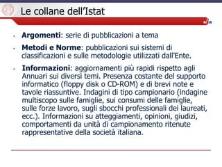Le collane dell’Istat
• Argomenti: serie di pubblicazioni a tema
• Metodi e Norme: pubblicazioni sui sistemi di
classifica...