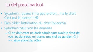 La clef passe partout
• Sysadmin : quand il n’a pas le droit… il a le droit.
C’est qui le patron !! 
• Bien cibler l’attribution du droit Sysadmin
• Sysadmin peut voir les données
– Si on doit créer un droit admin sans avoir le droit de
voir les données, on donne une clef au gardien  !!
=> séparation des rôles

 