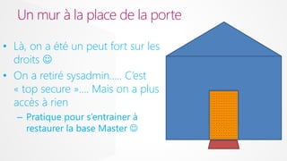 Un mur à la place de la porte
• Là, on a été un peut fort sur les
droits 
• On a retiré sysadmin….. C’est
« top secure »…. Mais on a plus
accès à rien
– Pratique pour s’entrainer à
restaurer la base Master 

 