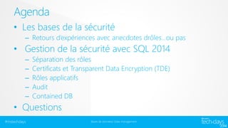 Agenda
• Les bases de la sécurité
– Retours d’expériences avec anecdotes drôles…ou pas

• Gestion de la sécurité avec SQL 2014
–
–
–
–
–

Séparation des rôles
Certificats et Transparent Data Encryption (TDE)
Rôles applicatifs
Audit
Contained DB

• Questions
#mstechdays

Bases de données/ Data management

 