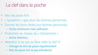 La clef dans la poche
• Mot de passe fort
• « Sysadmin » que pour les bonnes personnes
• Donner les bons droits aux bonnes personnes
– Droits minimums mais suffisants

• Protection au niveau du « lotissement »
– Active directory

• Attention à ne pas se faire voler la clef !!!
– Changer le mot de passe régulièrement
– Mot de passe fort et pas d’évidence

 