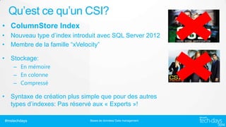 Qu’est ce qu’un CSI?
• ColumnStore Index
• Nouveau type d’index introduit avec SQL Server 2012
• Membre de la famille “xVelocity”
• Stockage:
– En mémoire
– En colonne
– Compressé

• Syntaxe de création plus simple que pour des autres
types d’indexes: Pas réservé aux « Experts »!
#mstechdays

Bases de données/ Data management

 