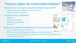 Pourquoi utiliser les Columnstore Indexes?
•

Optimiser l’accès à de gros entrepôts de données (pas OLTP)
– Schémas en étoile, tables de fait volumineuses
– Meilleur Temps de réponse

•

Transparent pour l’application:
–
–
–
–

•

Requêtes
Backup and restore
Mirroring, log shipping
SSMS, etc.

Réduction de l’effort de modélisation de la base de données
– Moins d’indexes à créer et maintenir
– Réduit le besoin d’agrégats pré-calculés ou de vues indexées
– Peut dans certains cas éviter la création de cubes OLAP (Si la performance
est le critère principal)
#mstechdays

Bases de données/ Data management

 