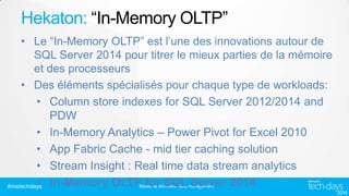 Hekaton: “In-Memory OLTP”
• Le “In-Memory OLTP” est l’une des innovations autour de
SQL Server 2014 pour titrer le mieux parties de la mémoire
et des processeurs
• Des éléments spécialisés pour chaque type de workloads:
• Column store indexes for SQL Server 2012/2014 and
PDW
• In-Memory Analytics – Power Pivot for Excel 2010
• App Fabric Cache - mid tier caching solution
• Stream Insight : Real time data stream analytics
•
#mstechdays In-Memory OLTP for SQL Server 2014
Bases de données/ Data management

 