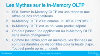 Les Mythes sur le In-Memory OLTP
1. SQL Server In-Memory OLTP est une réponse aux
offres de nos compétiteurs
2. In-Memory OLTP c’est comme un DBCC PINTABLE
3. In-Memory OLTP est un nouveau produit séparé
4. On peut passer une application au In-Memory OLTP
sans aucun changement
5. Comme les tables sont en mémoire, les données ne
sont pas durables ou disponibles pour la haute dispo.
Tout est perdu après un crash
#mstechdays

Bases de données/ Data management

 
