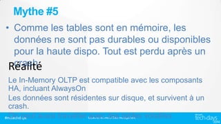 Mythe #5
• Comme les tables sont en mémoire, les
données ne sont pas durables ou disponibles
pour la haute dispo. Tout est perdu après un
crash
Le In-Memory OLTP est compatible avec les composants
HA, incluant AlwaysOn
Les données sont résidentes sur disque, et survivent à un
crash.
On peut aussi travailler avec des tables volatiles
#mstechdays
Bases de données/ Data management

 