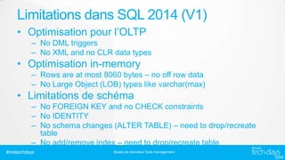 Limitations dans SQL 2014 (V1)
• Optimisation pour l’OLTP
– No DML triggers
– No XML and no CLR data types

• Optimisation in-memory
– Rows are at most 8060 bytes – no off row data
– No Large Object (LOB) types like varchar(max)

• Limitations de schéma
– No FOREIGN KEY and no CHECK constraints
– No IDENTITY
– No schema changes (ALTER TABLE) – need to drop/recreate
table
– No add/remove index – need to drop/recreate table
#mstechdays

Bases de données/ Data management

 