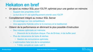 Hekaton en bref
•

Un ajout au moteur SQL pour l’OLTP, optimisé pour une gestion en mémoire
– Support des propriétés ACID
– Le but de la V1 est spécifiquement orienté vers l’OLTP

•

Complètement intégré au moteur SQL Server
– Un avantage sur nos compétiteurs
– Une approche Hybride entre le In-memory et le traditionnel

•

Obtenir de la performance en éliminant le plus possible d’instruction
– Des indexes optimisés en mémoire
• Dissocié de la structure disque. Pas de B+tree, ni de buffer pool
– Plus de mécanisme de locks & latches
• Gestion de concurrence optimiste,
– L’optimisation faite lors de la compilation
• T-SQL compilé en code natif C

#mstechdays

Bases de données/ Data management

 