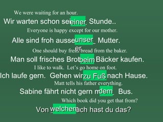 We were waiting for an hour.

Wir warten schon seit ___ Stunde..
einer
Everyone is happy except for our mother.

unser
Alle sind froh ausser ____ Mutter.
er
One should buy fresh bread from the baker.
Man soll frisches Brotbeim Bäcker kaufen.
___
I like to walk. Let’s go home on foot.

Ich laufe gern. Gehen wir zu Fuß nach Hause.
_____
Matt tells his father everything.

dem
Sabine fährt nicht gern mit __ Bus.
Which book did you get that from?

Von welchem hast du das?
____ Buch

 