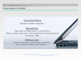 Informação Contábil Apuração contábil diária e automática. Diário, razão, balancete e Demonstrativo do Resultado do Exercício - DRE. Através do processo operacional, é possível ter um apoio contábil a cada decisão. Gestão contábil integrada. Característica Benefício Diferencial 