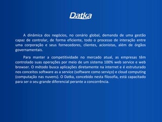 A dinâmica dos negócios, no cenário global, demanda de uma gestão capaz de controlar, de forma eficiente, todo o processo de interação entre uma corporação e seus fornecedores, clientes, acionistas, além de órgãos governamentais.  Para manter a competitividade no mercado atual, as empresas têm controlado suas operações por meio de um sistema 100% web service e web browser. O método busca aplicações diretamente na internet e é estruturado nos conceitos software as a service (software como serviço) e cloud computing (computação nas nuvens). O Datka, concebido nesta filosofia, está capacitado para ser o seu grande diferencial perante a concorrência. 
