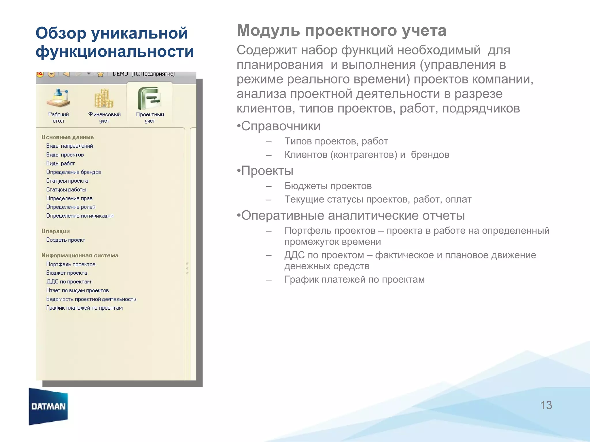 Обзор уникальной функциональности Модуль проектного учета Содержит набор функций необходимый  для планирования  и выполнения (управления в режиме реального времени) проектов компании, анализа проектной деятельности в разрезе клиентов, типов проектов, работ, подрядчиков Справочники Типов проектов, работ Клиентов (контрагентов) и  брендов Проекты Бюджеты проектов Текущие статусы проектов, работ, оплат Оперативные аналитические отчеты Портфель проектов – проекта в работе на определенный промежуток времени ДДС по проектом – фактическое и плановое движение денежных средств График платежей по проектам 