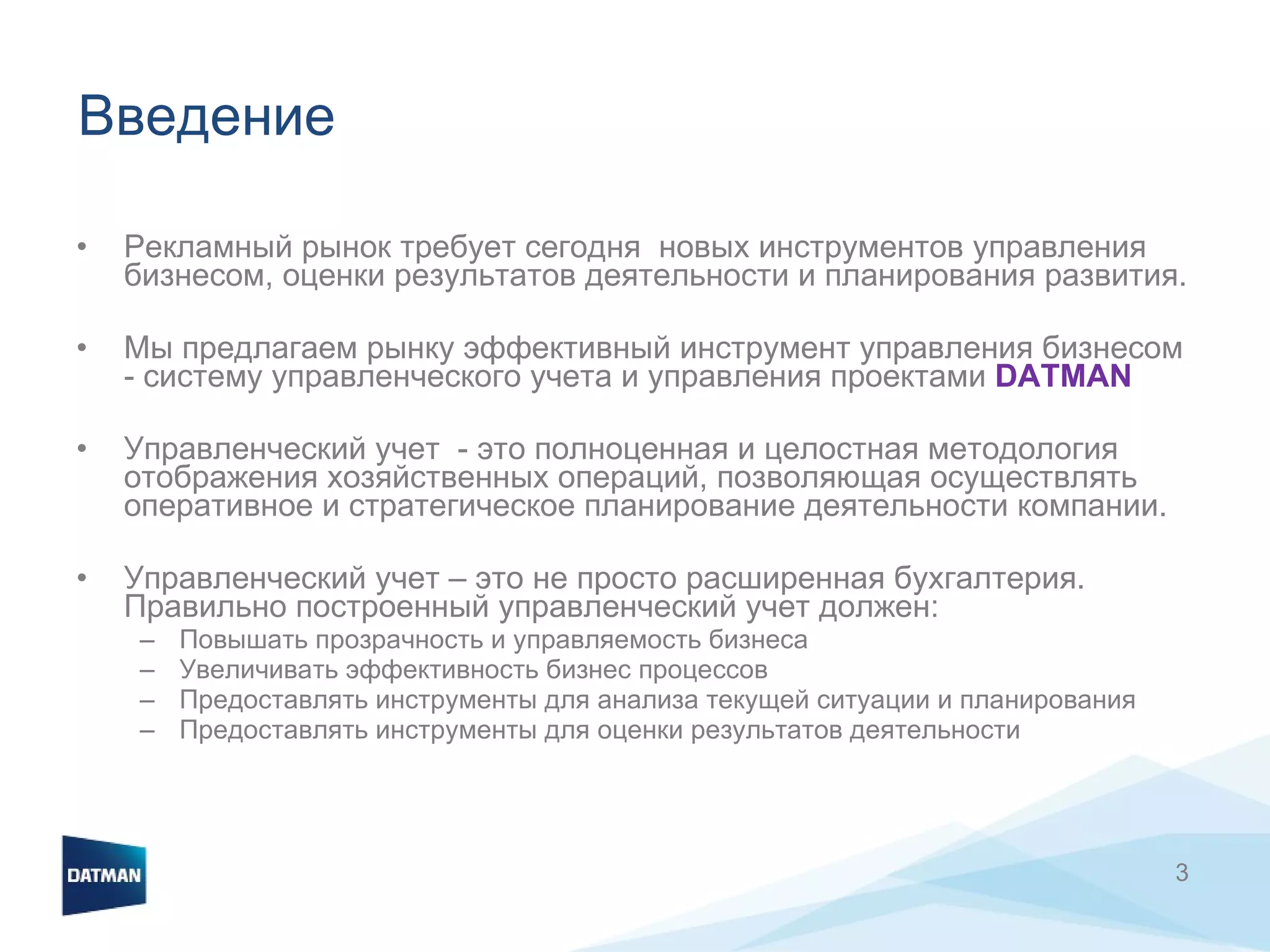 Введение  Рекламный рынок требует сегодня  новых инструментов управления бизнесом, оценки результатов деятельности и планирования развития.  Мы предлагаем рынку эффективный инструмент управления бизнесом  - систему управленческого учета и управления проектами  DATMAN   Управленческий учет  - это полноценная и целостная методология отображения хозяйственных операций, позволяющая осуществлять оперативное и стратегическое планирование деятельности компании.  Управленческий учет – это не просто расширенная бухгалтерия. Правильно построенный управленческий учет должен: Повышать прозрачность и управляемость бизнеса Увеличивать эффективность бизнес процессов Предоставлять инструменты для анализа текущей ситуации и планирования Предоставлять инструменты для оценки результатов деятельности 