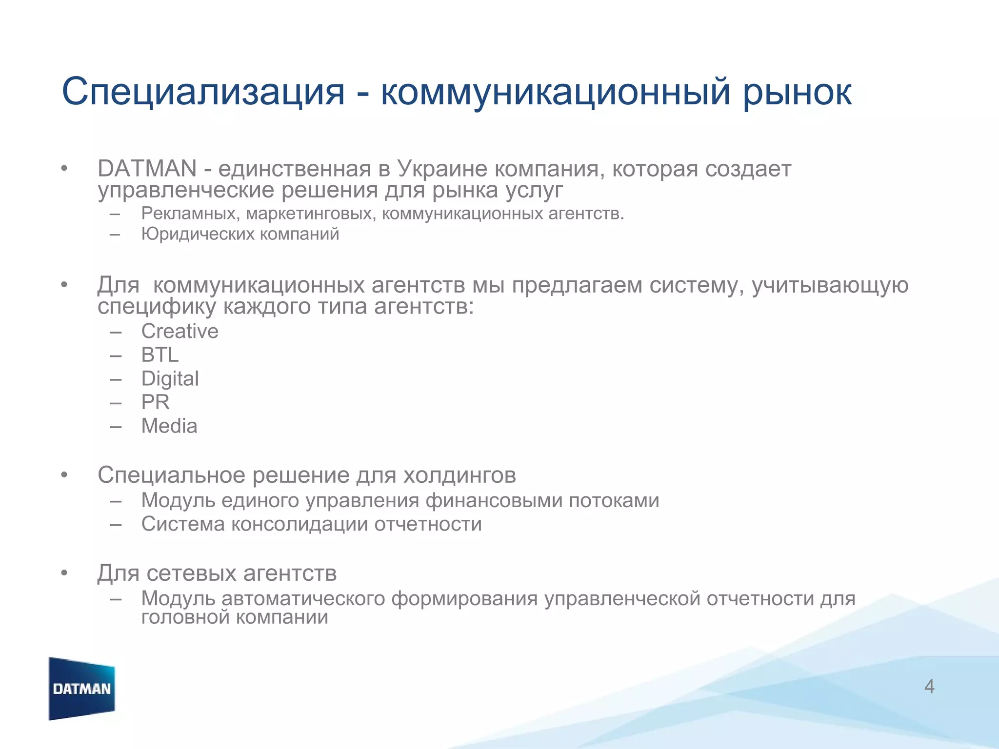 Специализация  -  коммуникационный рынок DATMAN - единственная в Украине компания, которая создает управленческие решения для рынка услуг Рекламных, маркетинговых, коммуникационных агентств.  Юридических компаний Для  коммуникационных агентств мы предлагаем систему, учитывающую специфику каждого типа агентств:  Creative BTL Digital PR Media Специальное решение для холдингов Модуль единого управления финансовыми потоками Система консолидации отчетности Для сетевых агентств Модуль автоматического формирования управленческой отчетности для головной компании  