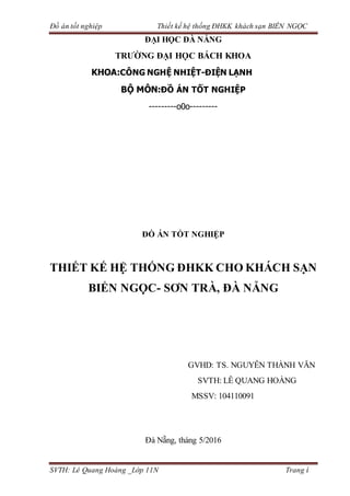 Đồ án tốt nghiệp Thiết kế hệ thống ĐHKK khách sạn BIỂN NGỌC
SVTH: Lê Quang Hoàng _Lớp 11N Trang i
ĐẠI HỌC ĐÀ NẴNG
TRƯỜNG ĐẠI HỌC BÁCH KHOA
KHOA:CÔNG NGHỆ NHIỆT-ĐIỆN LẠNH
BỘ MÔN:ĐỒ ÁN TỐT NGHIỆP
---------o0o---------
ĐỒ ÁN TỐT NGHIỆP
THIẾT KẾ HỆ THỐNG ĐHKK CHO KHÁCH SẠN
BIỂN NGỌC- SƠN TRÀ, ĐÀ NẴNG
GVHD: TS. NGUYỄN THÀNH VĂN
SVTH: LÊ QUANG HOÀNG
MSSV: 104110091
Đà Nẵng, tháng 5/2016
 